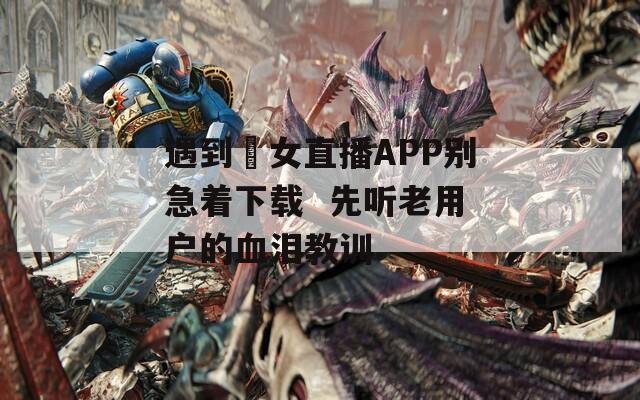 遇到祼女直播APP别急着下载  先听老用户的血泪教训