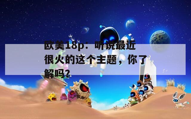 欧美18p：听说最近很火的这个主题，你了解吗？