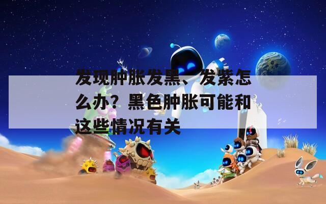 发现肿胀发黑、发紫怎么办？黑色肿胀可能和这些情况有关