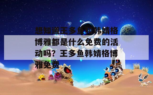 想知道王多鱼和韩婧格博雅都是什么免费的活动吗？王多鱼韩婧格博雅免费