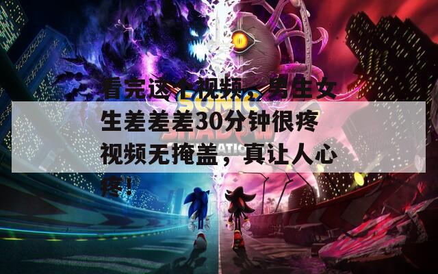 看完这个视频，男生女生差差差30分钟很疼视频无掩盖，真让人心疼！