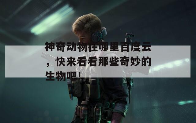 神奇动物在哪里百度云，快来看看那些奇妙的生物吧！