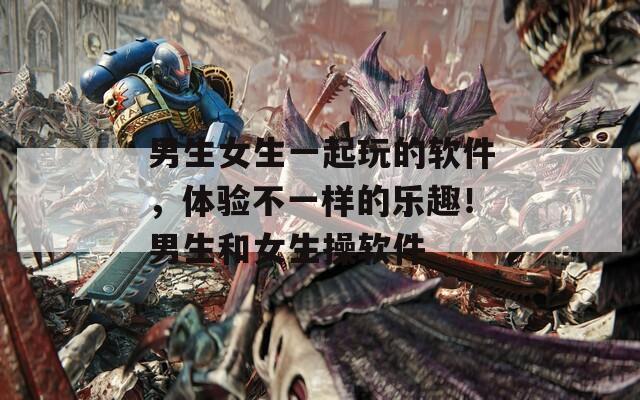 男生女生一起玩的软件，体验不一样的乐趣！男生和女生操软件