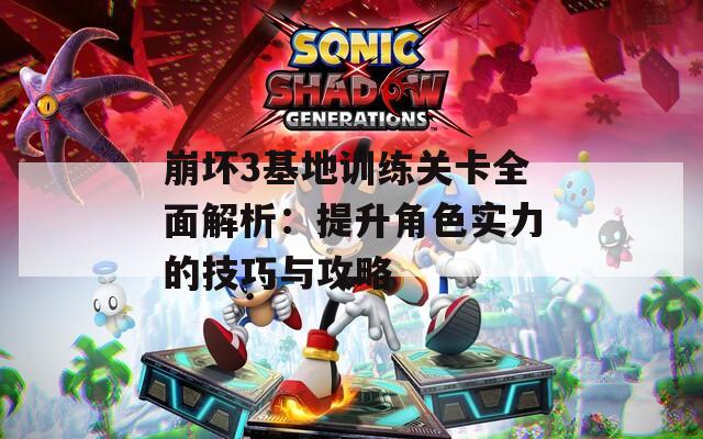 崩坏3基地训练关卡全面解析：提升角色实力的技巧与攻略