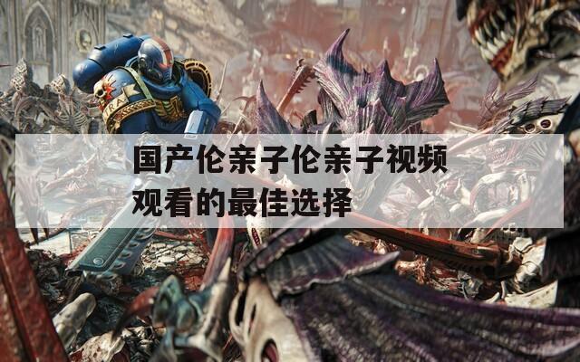 国产伦亲子伦亲子视频观看的最佳选择