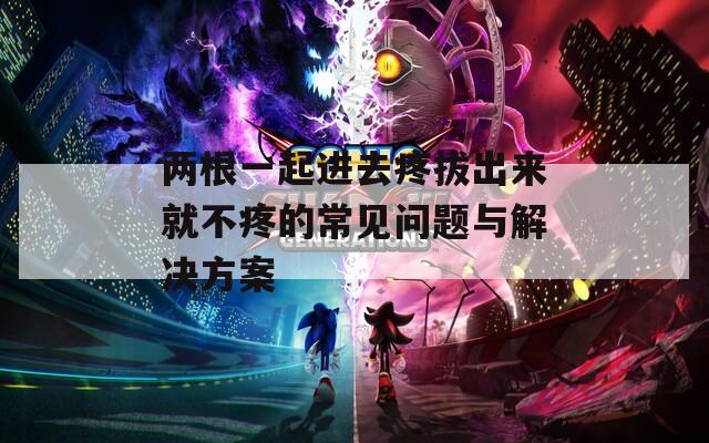 两根一起进去疼拔出来就不疼的常见问题与解决方案