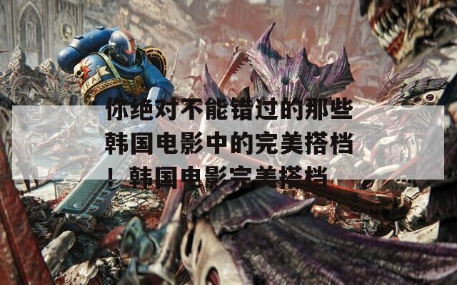 你绝对不能错过的那些韩国电影中的完美搭档！韩国电影完美搭档
