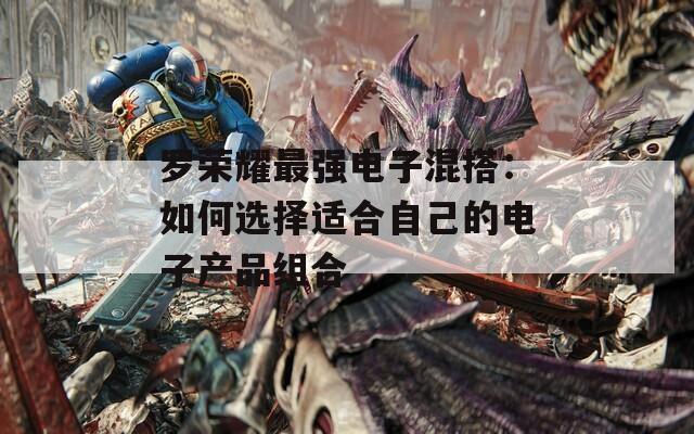 罗荣耀最强电子混搭：如何选择适合自己的电子产品组合