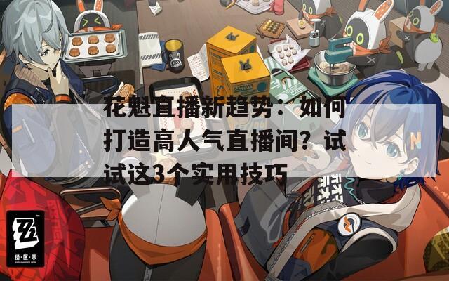 花魁直播新趋势：如何打造高人气直播间？试试这3个实用技巧