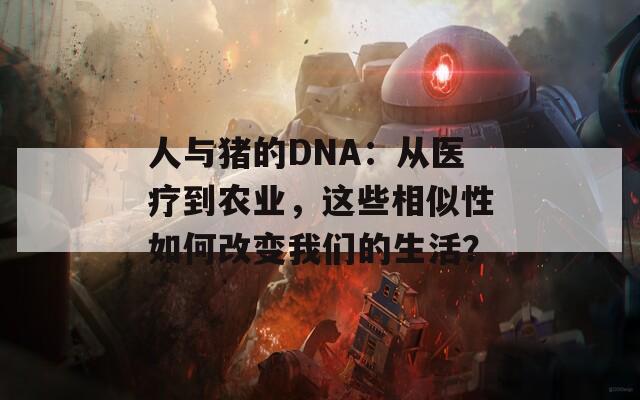 人与猪的DNA：从医疗到农业，这些相似性如何改变我们的生活？