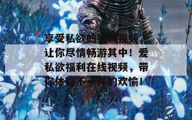 享受私欲的福利视频，让你尽情畅游其中！爱私欲福利在线视频，带你体验不一样的欢愉！