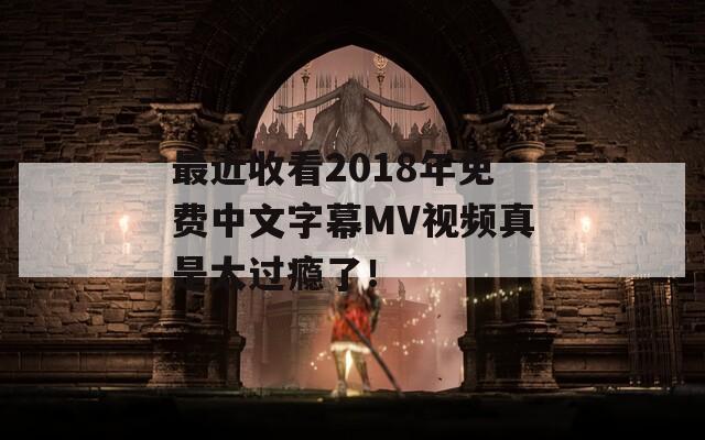 最近收看2018年免费中文字幕MV视频真是太过瘾了！