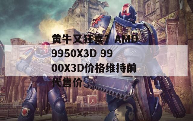 黄牛又狂喜？AMD 9950X3D 9900X3D价格维持前代售价
