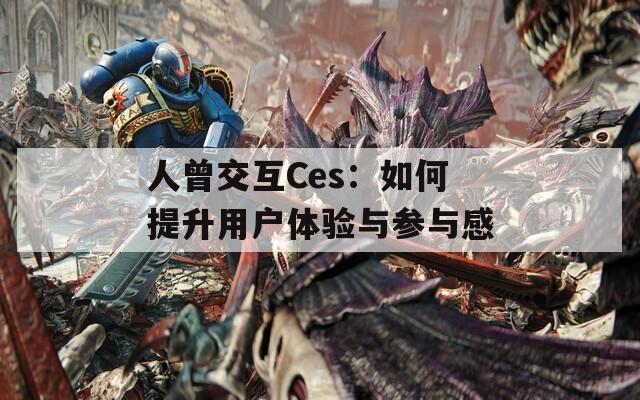 人曾交互Ces：如何提升用户体验与参与感