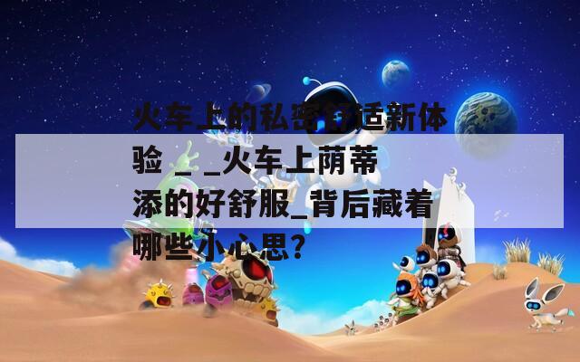 火车上的私密舒适新体验 _ _火车上荫蒂添的好舒服_背后藏着哪些小心思？