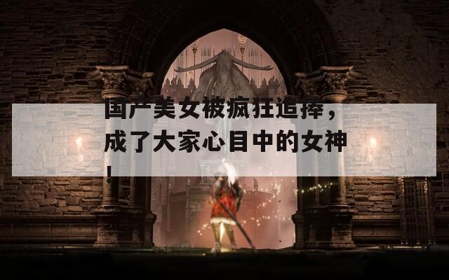 国产美女被疯狂追捧，成了大家心目中的女神！