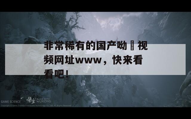 非常稀有的国产呦泑视频网址www，快来看看吧！