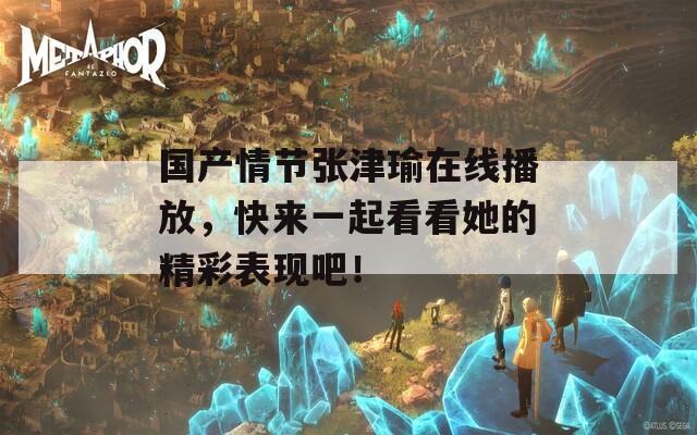 国产情节张津瑜在线播放，快来一起看看她的精彩表现吧！