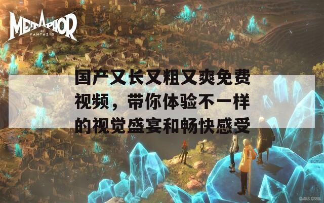 国产又长又粗又爽免费视频，带你体验不一样的视觉盛宴和畅快感受