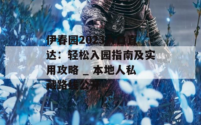 伊春园2023入口直达：轻松入园指南及实用攻略 _ 本地人私藏路线公开