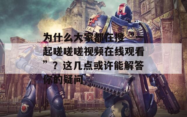 为什么大家都在搜“一起嗟嗟嗟视频在线观看”？这几点或许能解答你的疑问