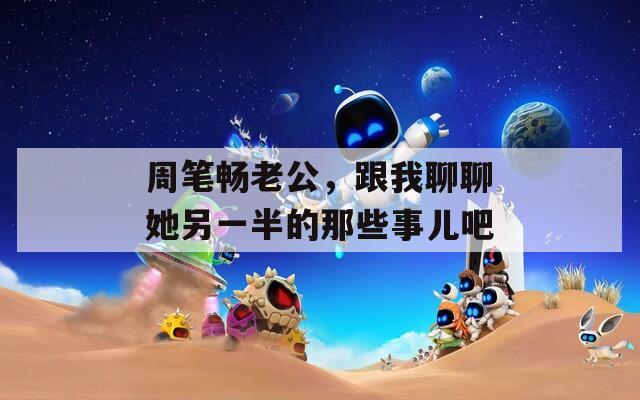 周笔畅老公，跟我聊聊她另一半的那些事儿吧