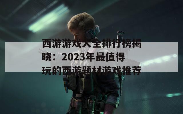 西游游戏大全排行榜揭晓：2023年最值得玩的西游题材游戏推荐