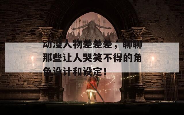 动漫人物差差差，聊聊那些让人哭笑不得的角色设计和设定！