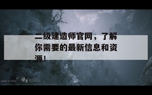 二级建造师官网，了解你需要的最新信息和资源！