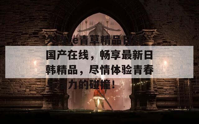 久热re青草精品日韩国产在线，畅享最新日韩精品，尽情体验青春与活力的碰撞！