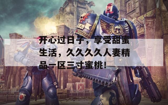开心过日子，享受甜蜜生活，久久久久人妻精品一区三寸蜜桃！