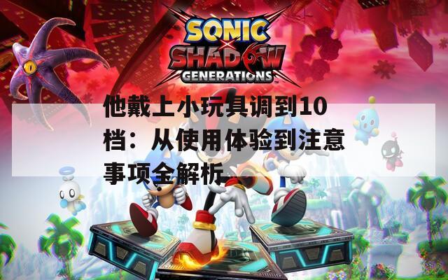 他戴上小玩具调到10档：从使用体验到注意事项全解析