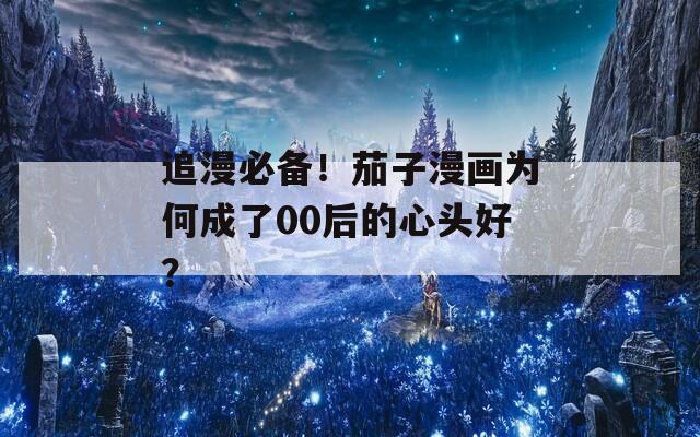 追漫必备！茄子漫画为何成了00后的心头好？