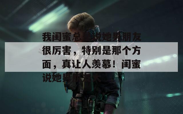 我闺蜜总是说她男朋友很厉害，特别是那个方面，真让人羡慕！闺蜜说她男朋友大
