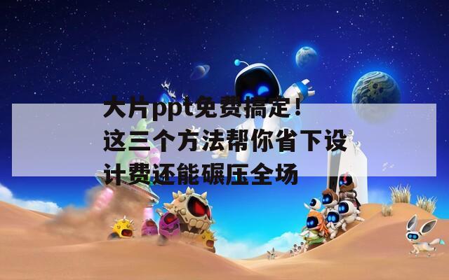 大片ppt免费搞定！这三个方法帮你省下设计费还能碾压全场