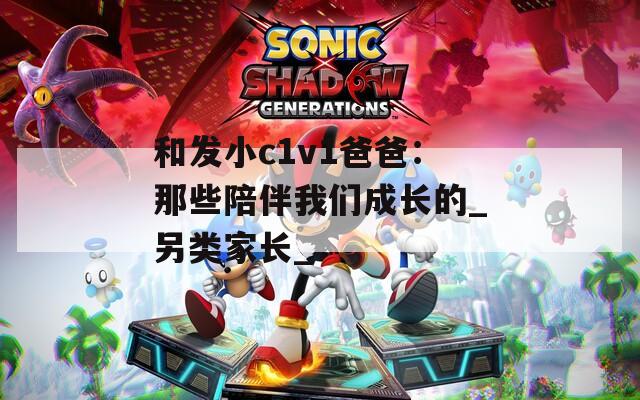 和发小c1v1爸爸：那些陪伴我们成长的_另类家长_