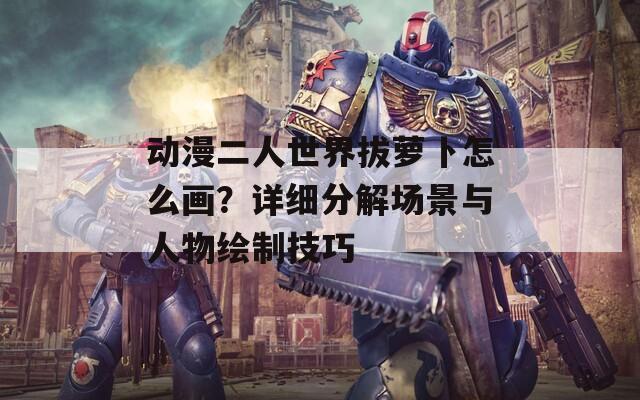 动漫二人世界拔萝卜怎么画？详细分解场景与人物绘制技巧