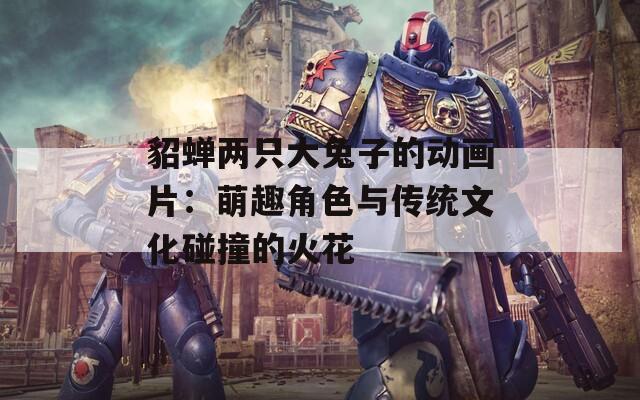 貂蝉两只大兔子的动画片：萌趣角色与传统文化碰撞的火花