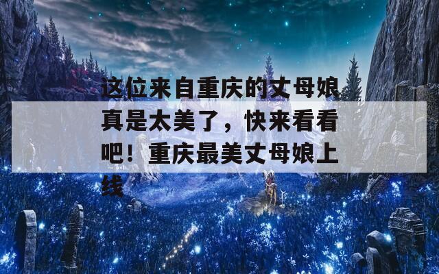 这位来自重庆的丈母娘真是太美了，快来看看吧！重庆最美丈母娘上线