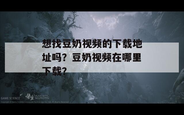 想找豆奶视频的下载地址吗？豆奶视频在哪里下载？