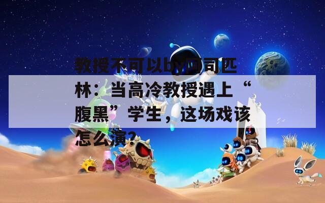 教授不可以by阿司匹林：当高冷教授遇上“腹黑”学生，这场戏该怎么演？