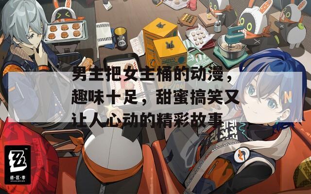 男主把女主桶的动漫，趣味十足，甜蜜搞笑又让人心动的精彩故事