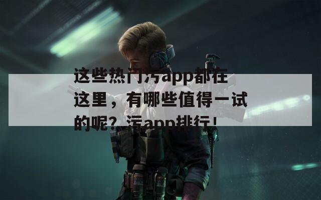 这些热门污app都在这里，有哪些值得一试的呢？污app排行！