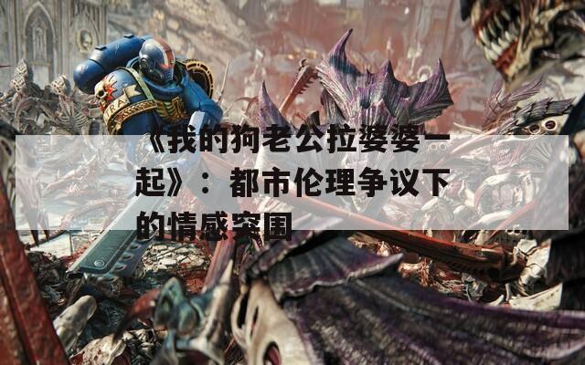 《我的狗老公拉婆婆一起》：都市伦理争议下的情感突围