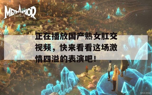 正在播放国产熟女肛交视频，快来看看这场激情四溢的表演吧！