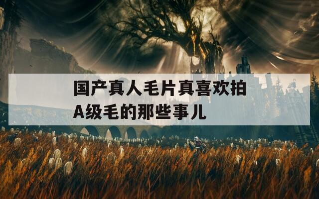 国产真人毛片真喜欢拍A级毛的那些事儿