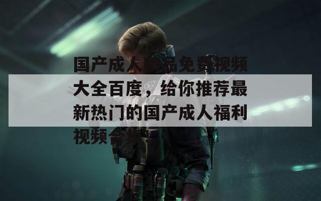 国产成人精品免费视频大全百度，给你推荐最新热门的国产成人福利视频合集！