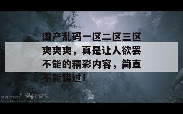 国产乱码一区二区三区爽爽爽，真是让人欲罢不能的精彩内容，简直不能错过！