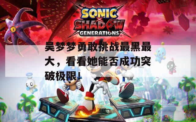 吴梦梦勇敢挑战最黑最大，看看她能否成功突破极限！