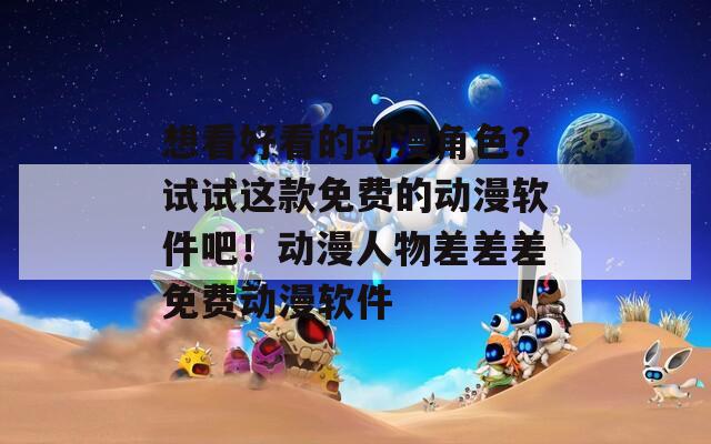 想看好看的动漫角色？试试这款免费的动漫软件吧！动漫人物差差差免费动漫软件